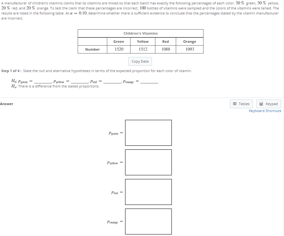 A manufacturer of children's vitamins claims that its vitamins are mixed so that each batch has exactly the following percentages of each color: 30 % green, 30 % yellow,
20 % red, and 20 % orange. To test the claim that these percentages are incorrect, 100 bottles of vitamins were sampled and the colors of the vitamins were tallied. The
results are listed in the following table. At a = 0.10, determine whether there is sufficient evidence to conclude that the percentages stated by the vitamin manufacturer
are incorrect.
Children's Vitamins
Green
Yellow
Red
Orange
Number
1520
1512
1088
1093
Copy Data
Step 1 of 4: State the null and alternative hypotheses in terms of the expected proportion for each color of vitamin.
Ho: Pereen =
- Porange
Pyellow
Ha: There is a difference from the stated proportions.
Pred =
Answer
O Tables
Кeypad
Keyboard Shortcuts
Pgreen
Pyellow
Pred =
Porange
||
