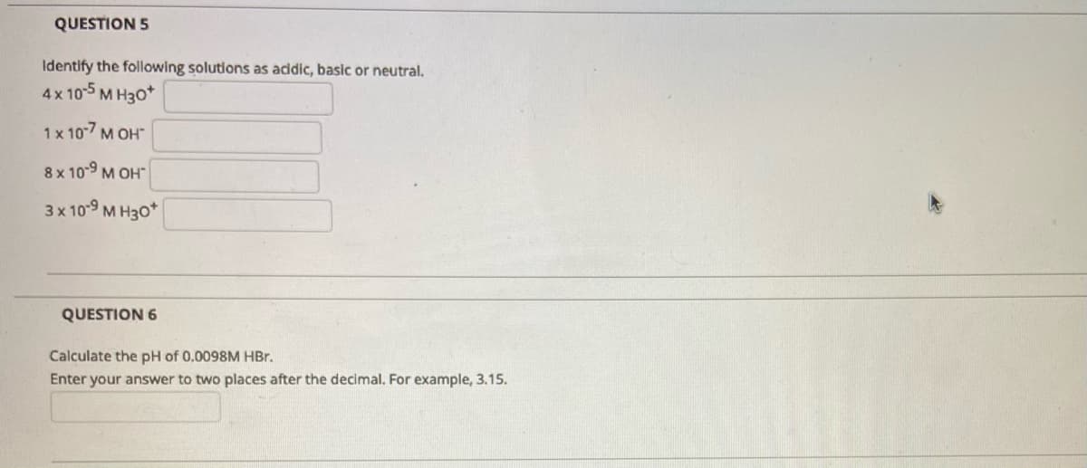 QUESTION 5
Identify the following solutions as addic, basic or neutral.
4x 105 M H30*
1 x 10-7
М ОН"
8 x 10-9 M OH"
3x109 м Нзо*
QUESTION 6
Calculate the pH of 0.0098M HBr.
Enter your answer to two places after the decimal. For example, 3.15.
