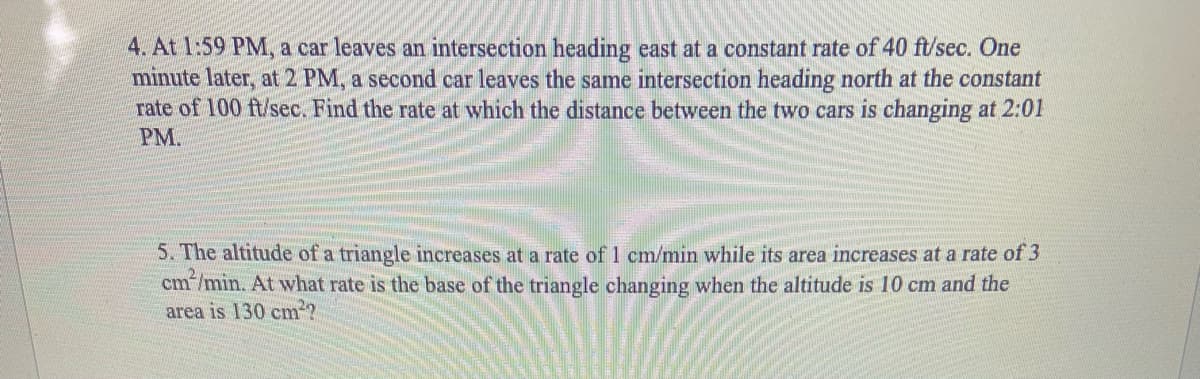 4. At 1:59 PM, a car leaves an intersection heading east at a constant rate of 40 ft/sec. One
minute later, at 2 PM, a second car leaves the same intersection heading north at the constant
rate of 100 ft/sec. Find the rate at which the distance between the two cars is changing at 2:01
PM.
5. The altitude of a triangle increases at a rate of 1 cm/min while its area increases at a rate of 3
cm/min. At what rate is the base of the triangle changing when the altitude is 10 cm and the
area is 130 cm?
