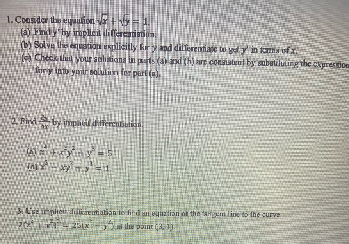 1. Consider the equation vx + Vy = 1.
(a) Find y' by implicit differentiation.
(b) Solve the equation explicitly for y and differentiate to get y' in terms of x.
(c) Check that your solutions in parts (a) and (b) are consistent by substituting the expression
for y into your solution for part (a).
2. Findby implicit differentiation.
dx
(a) x* + x'y +y' = 5
(b) x - xy+y = 1
3. Use implicit differentiation to find an equation of the tangent line to the curve
2, 2
2(x + y = 25(x - y) at the point (3, 1).
