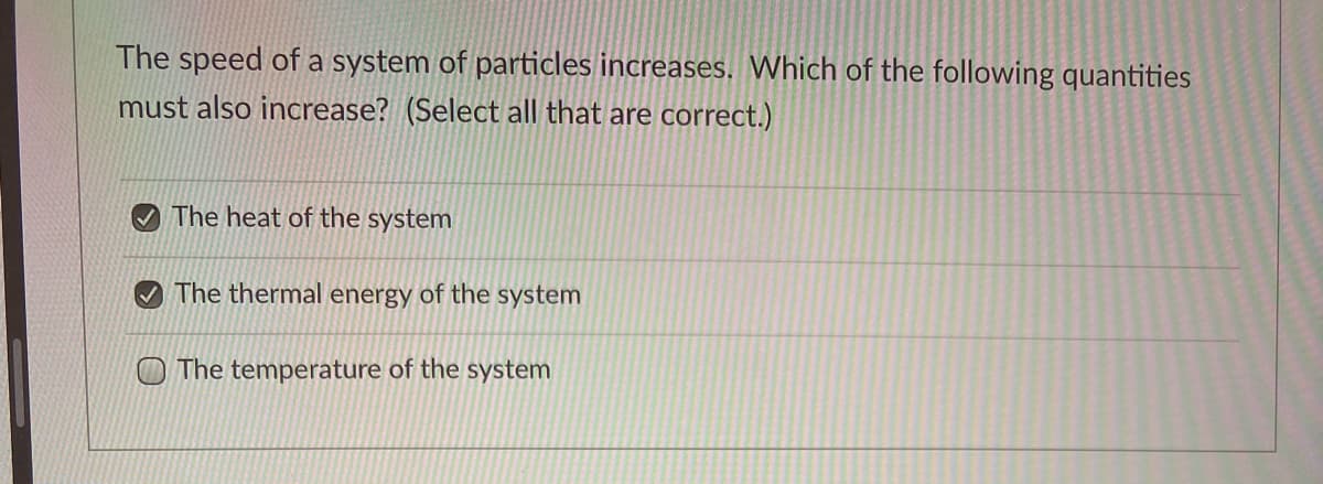The speed of a system of particles increases. Which of the following quantities
must also increase? (Select all that are correct.)
The heat of the system
The thermal energy of the system
The temperature of the system
