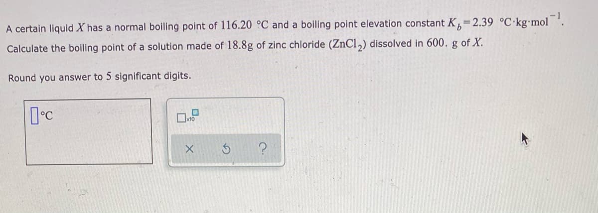 A certain liquid X has a normal boiling point of 116.20 °C and a boiling point elevation constant K,=2.39 °C•kg•mol '.
Calculate the boiling point of a solution made of 18.8g of zinc chloride (ZnCl,) dissolved in 600. g of X.
Round you answer to 5 significant digits.
