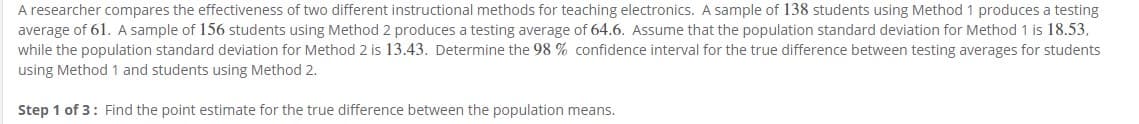 A researcher compares the effectiveness of two different instructional methods for teaching electronics. A sample of 138 students using Method 1 produces a testing
average of 61. A sample of 156 students using Method 2 produces a testing average of 64.6. Assume that the population standard deviation for Method 1 is 18.53,
while the population standard deviation for Method 2 is 13.43. Determine the 98 % confidence interval for the true difference between testing averages for students
using Method 1 and students using Method 2.
Step 1 of 3: Find the point estimate for the true difference between the population means.

