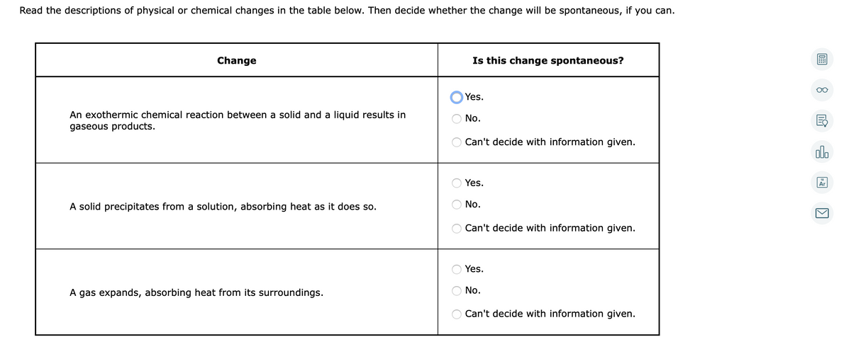 Read the descriptions of physical or chemical changes in the table below. Then decide whether the change will be spontaneous, if you can.
Change
Is this change spontaneous?
Yes.
An exothermic chemical reaction between a solid and a liquid results in
gaseous products.
No.
Can't decide with information given.
dlo
Yes.
Ar
A solid precipitates from a solution, absorbing heat as it does so.
No.
Can't decide with information given.
Yes.
A gas expands, absorbing heat from its surroundings.
No.
Can't decide with information given.
O O
