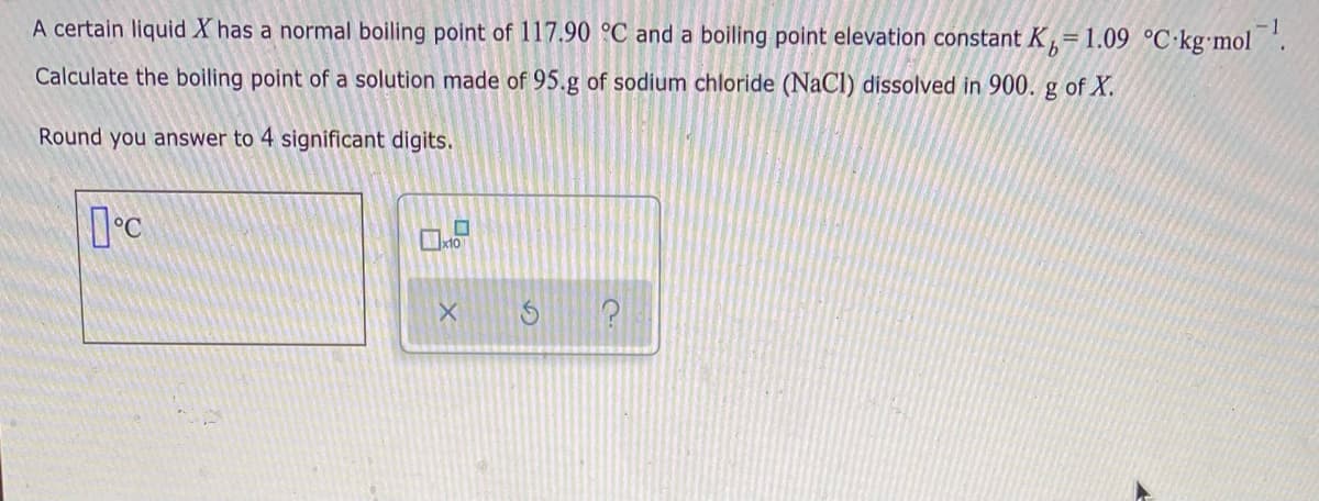 A certain liquid X has a normal boiling point of 117.90 °C and a boiling point elevation constant K,= 1.09 °C·kg'mol
Calculate the boiling point of a solution made of 95.g of sodium chloride (NaCl) dissolved in 900. g of X.
Round you answer to 4 significant digits.
