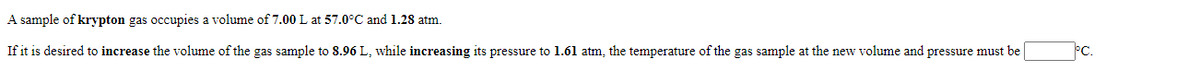 A sample of krypton gas occupies a volume of 7.00 L at 57.0°C and 1.28 atm.
If it is desired to increase the volume of the gas sample to 8.96 L, while increasing its pressure to 1.61 atm, the temperature of the gas sample at the new volume and pressure must be
PC.
