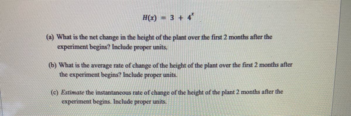 H(x) = 3 + 4*
(a) What is the net change in the height of the plant over the first 2 months after the
experiment begins? Include proper units.
(b) What is the average rate of change of the height of the plant over the first 2 months after
the experiment begins? Include proper units.
(c) Estimate the instantaneous rate of change of the height of the plant 2 months after the
experiment begins. Include proper units.
