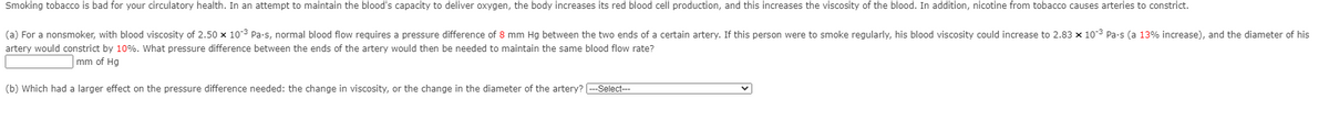 Smoking tobacco is bad for your circulatory health. In an attempt to maintain the blood's capacity to deliver oxygen, the body increases its red blood cell production, and this increases the viscosity of the blood. In addition, nicotine from tobacco causes arteries to constrict.
(a) For a nonsmoker, with blood viscosity of 2.50 x 103 Pa-s, normal blood flow requires a pressure difference of 8 mm Hg between the two ends of a certain artery. If this person were to smoke regularly, his blood viscosity could increase to 2.83 x 10-3 Pa-s (a 13% increase), and the diameter of his
artery would constrict by 10%. What pressure difference between the ends of the artery would then be needed to maintain the same blood flow rate?
mm of Hg
(b) Which had a larger effect on the pressure difference needed: the change in viscosity, or the change in the diameter of the artery? --Select-
