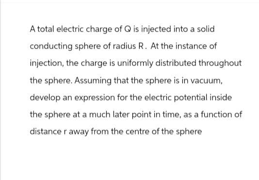 A total electric charge of Q is injected into a solid
conducting sphere of radius R. At the instance of
injection, the charge is uniformly distributed throughout
the sphere. Assuming that the sphere is in vacuum,
develop an expression for the electric potential inside
the sphere at a much later point in time, as a function of
distance r away from the centre of the sphere