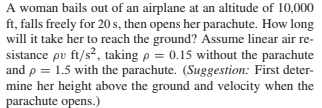 A woman bails out of an airplane at an altitude of 10,000
ft, falls freely for 20 s, then opens her parachute. How long
will it take her to reach the ground? Assume linear air re-
sistance pv ft/s², taking p = 0.15 without the parachute
and p = 1.5 with the parachute. (Suggestion: First deter-
mine her height above the ground and velocity when the
parachute opens.)

