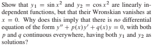 Show that y1 = sin x² and y2 = cos x² are linearly in-
dependent functions, but that their Wronskian vanishes at
x = 0. Why does this imply that there is no differential
equation of the form y" + p(x)y' + q(x)y = 0, with both
p and q continuous everywhere, having both y1 and y2 as
solutions?
