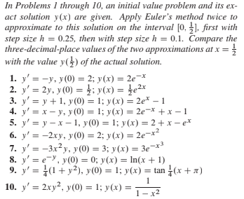 In Problems 1 through 10, an initial value problem and its ex-
act solution y(x) are given. Apply Euler's method twice to
approximate to this solution on the interval [0, ], first with
step size h = 0.25, then with step size h = 0.1. Compare the
three-decimal-place values of the two approximations at x =}
with the value y(}) of the actual solution.
1. y' = -y, y(0) = 2; y(x) = 2e¬x
2. y' = 2y, y(0) =}; y(x) = }e2x
3. y' = y + 1, y(0) = 1; y(x) = 2e* – 1
4. y' = x - y, y (0) = 1; y(x) = 2e-x +x – 1
5. y' = y - x – 1, y(0) = 1; y(x) = 2+ x – e*
6. y' = -2xy, y(0) = 2; y(x) = 2e-x²
7. y' = -3x²y, y (0) = 3; y(x) = 3e-x*
8. y' = e=, y(0) = 0; y(x) = In(x + 1)
9. y' = (1+ y²), y(0) = 1; y(x) = tan (x+x)
10. y' = 2xy², y(0) = 1; y(x) =
%3D
1– x2
