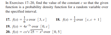 In Exercises 17-20, find the value of the constant e so that the given
function is a probability density function for a random variable over
the specified interval.
18. flx) = over [c, c + 1]
17. flx) = * over [3, c ]
19. f(x) = 4e 2* over [0, c]
20. f(x) = cxV25 - x over [0, 5]
