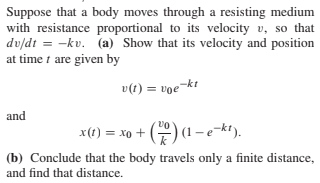 Suppose that a body moves through a resisting medium
with resistance proportional to its velocity v, so that
du/dt = -kv. (a) Show that its velocity and position
at time t are given by
v(1) = voe¬kt
and
x(1) = xo + () (1-e-kt).
(b) Conclude that the body travels only a finite distance,
and find that distance.
