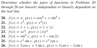 Determine whether the pairs of functions in Problems 20
through 26 are linearly independent or linearly dependent on
the real line.
20. f(x) = 1, g(x) = cos² x + sin? x
21. f(x) = x³, g(x) = x²|x|
22. f(x) = 1+ x, g(x) = 1+ |x|
23. f(x) = xe*, g(x) = |x|e*
24. f(x) = sin? x, g(x) = 1 – cos 2.x
25. f(x) = e* sin x, g(x) = e* cos x
26. f(x) = 2 cos x + 3 sin x, g(x)
%3D
= 3 cos x – 2 sin x

