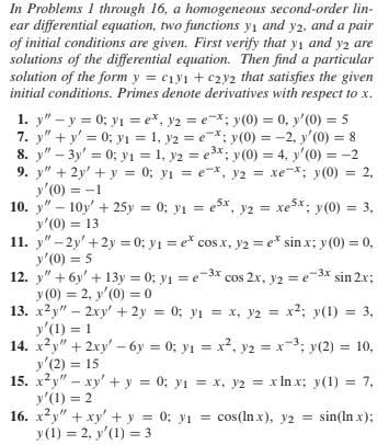 In Problems 1 through 16, a homogeneous second-order lin-
ear differential equation, two functions y1 and y2, and a pair
of initial conditions are given. First verify that y1 and y2 are
solutions of the differential equation. Then find a particular
solution of the form y = c1y1 + c2y2 that satisfies the given
initial conditions. Primes denote derivatives with respect to x.
1. y" – y = 0; yı = e*, y2 = e=*; y(0) = 0, y'(0) = 5
7. y" + y' = 0; yı = 1, y2 = e-*; y(0) = -2, y'(0) = 8
8. y" – 3y' = 0; yı1 = 1, y2 = e3x; y(0) = 4, y'(0) = -2
9. y" + 2y' + y = 0; y1 = e-x, y2 = xe-*; y(0) = 2,
y'(0) = -1
10. y" – 10y' + 25y = 0; yı = e5x, y2 = xe5x; y(0) = 3,
y'(0) = 13
11. y" – 2y' +2y = 0; y1 = e* cos x, y2 = e* sin x; y(0) = 0,
y'(0) = 5
12. y" + 6y' + 13y = 0; yı = e3x cos 2x, y2 = e-3x sin 2x;
y (0) = 2, y'(0) = 0
13. x?y" – 2xy' + 2y = 0; y1 = x, y2 = x²; y(1) = 3,
y'(1) = 1
14. x?y" + 2xy' – 6y = 0; y1 = x², y2 = x-3; y(2) = 10,
y'(2) = 15
15. ху" — ху" + у%3D 0;B у1 %3D х, у2 %3D х Inx; у(1) %3D 7,
y'(1) = 2
16. x2y" + xy' + y = 0; yı =
y(1) = 2, y'(1) = 3
%3D
%3D
Зх.
%3D
%3D
%3D
= cos(In x), y2 = sin(In x);
