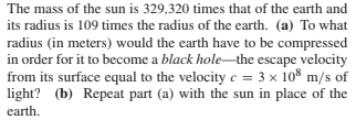 The mass of the sun is 329,320 times that of the earth and
its radius is 109 times the radius of the earth. (a) To what
radius (in meters) would the earth have to be compressed
in order for it to become a black hole-the escape velocity
from its surface equal to the velocity c = 3 x 108 m/s of
light? (b) Repeat part (a) with the sun in place of the
earth.
