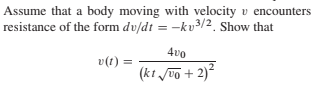 Assume that a body moving with velocity v encounters
resistance of the form dv/dt = -kv3/2. Show that
4vo
v(1) =
(kt /0o + 2)²
