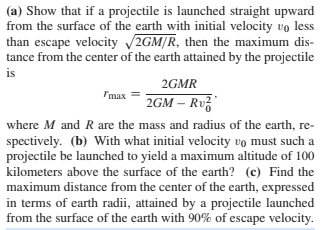 (a) Show that if a projectile is launched straight upward
from the surface of the earth with initial velocity vo less
than escape velocity 2GM/R, then the maximum dis-
tance from the center of the earth attained by the projectile
is
2GMR
Imax
2GM – Rvž
where M and R are the mass and radius of the earth, re-
spectively. (b) With what initial velocity vo must such a
projectile be launched to yield a maximum altitude of 100
kilometers above the surface of the earth? (c) Find the
maximum distance from the center of the earth, expressed
in terms of earth radii, attained by a projectile launched
from the surface of the earth with 90% of escape velocity.
