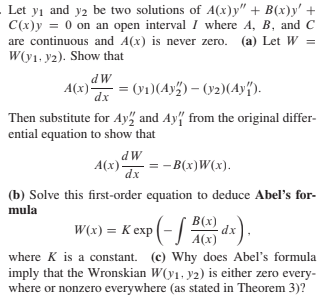 Let yı and y2 be two solutions of A(x)y" + B(x)y' +
C(x)y = 0 on an open interval I where A, B, and C
are continuous and A(x) is never zero. (a) Let W =
W(y1. y2). Show that
A(x)
dx
= (y1)(4y%) – (y2)(4y“).
Then substitute for Ay, and Ay{ from the original differ-
ential equation to show that
A(x).
dx
- B(x)W(x).
(b) Solve this first-order equation to deduce Abel's for-
mula
W(x) = K exp (- / dx).
A(x)
where K is a constant. (c) Why does Abel's formula
imply that the Wronskian W(y1. y2) is either zero every-
where or nonzero everywhere (as stated in Theorem 3)?
