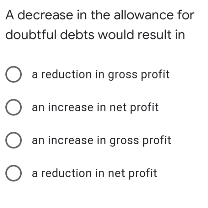 A decrease in the allowance for
doubtful debts would result in
O a reduction in gross profit
an increase in net profit
an increase in gross profit
O a reduction in net profit
