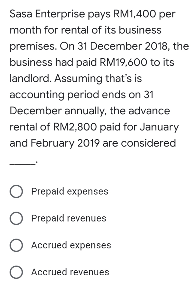 Sasa Enterprise pays RM1,400 per
month for rental of its business
premises. On 31 December 2018, the
business had paid RM19,600 to its
landlord. Assuming that's is
accounting period ends on 31
December annually, the advance
rental of RM2,800 paid for January
and February 2019 are considered
Prepaid expenses
Prepaid revenues
Accrued expenses
Accrued revenues

