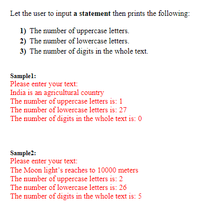Let the user to input a statement then prints the following:
1) The number of uppercase letters.
2) The number of lowercase letters.
3) The number of digits in the whole text.
Samplel:
Please enter your text:
India is an agricultural country
The number of uppercase letters is: 1
The number of lowercase letters is: 27
The number of digits in the whole text is: 0
Sample2:
Please enter your text:
The Moon light's reaches to 10000 meters
The number of uppercase letters is: 2
The number of lowercase letters is: 26
The number of digits in the whole text is: 5
