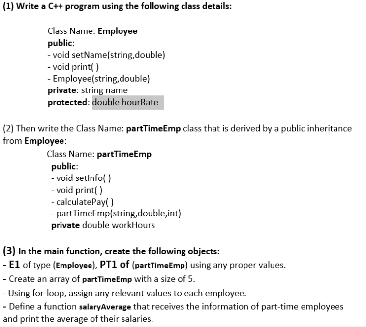 (1) Write a C++ program using the following class details:
Class Name: Employee
public:
- void setName(string,double)
- void print( )
- Employee(string,double)
private: string name
protected: double hourRate
(2) Then write the Class Name: partTimeEmp class that is derived by a public inheritance
from Employee:
Class Name: partTimeEmp
public:
- void setlnfo( )
- void print( )
- calculatePay( )
- partTimeEmp(string,double,int)
private double workHours
(3) In the main function, create the following objects:
- E1 of type (Employee), PT1 of (partTimeEmp) using any proper values.
- Create an array of partTimeEmp with a size of 5.
- Using for-loop, assign any relevant values to each employee.
- Define a function salaryAverage that receives the information of part-time employees
and print the average of their salaries.
