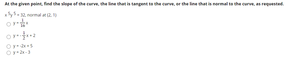 At the given point, find the slope of the curve, the line that is tangent to the curve, or the line that is normal to the curve, as requested.
x 5y 5 = 32, normal at (2, 1)
X
O y = 16X
o y-2
O y = -2x + 5
O y = 2x - 3
