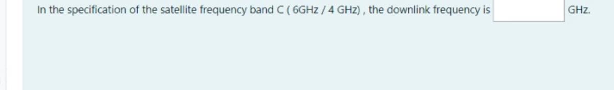 In the specification of the satellite frequency band C ( 6GHZ / 4 GHz), the downlink frequency is
GHz.
