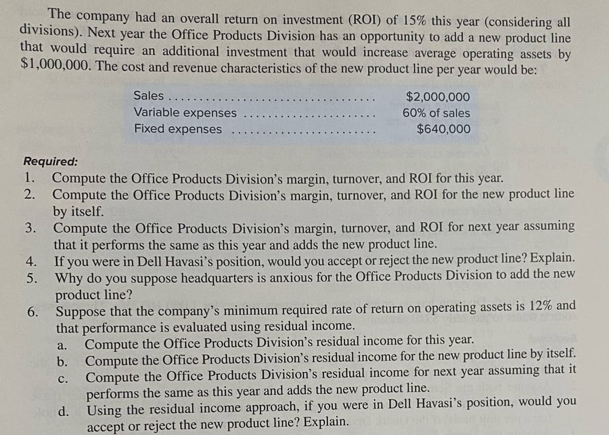The company had an overall return on investment (ROI) of 15% this year (considering all
divisions). Next year the Office Products Division has an opportunity to add a new product line
that would require an additional investment that would increase average operating assets by
$1,000,000. The cost and revenue characteristics of the new product line per year would be:
Sales
$2,000,000
Variable expenses
60% of sales
Fixed expenses
$640,000
Required:
1.
Compute the Office Products Division's margin, turnover, and ROI for this year.
2.
Compute the Office Products Division's margin, turnover, and ROI for the new product line
by itself.
3. Compute the Office Products Division's margin, turnover, and ROI for next year assuming
that it performs the same as this year and adds the new product line.
4. If you were in Dell Havasi's position, would you accept or reject the new product line? Explain.
5. Why do you suppose headquarters is anxious for the Office Products Division to add the new
product line?
6. Suppose that the company's minimum required rate of return on operating assets is 12% and
that performance is evaluated using residual income.
Compute the Office Products Division's residual income for this
Compute the Office Products Division's residual income for the new product line by itself.
Compute the Office Products Division's residual income for next year assuming that it
performs the same as this year and adds the new product line.
Using the residual income approach, if you were in Dell Havasi's position, would you
accept or reject the new product line? Explain.
year.
a.
b.
с.
d.
