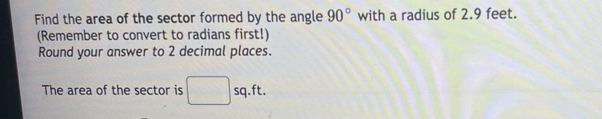 Find the area of the sector formed by the angle 90° with a radius of 2.9 feet.
(Remember to convert to radians first!)
Round your answer to 2 decimal places.
The area of the sector is
sq.ft.
