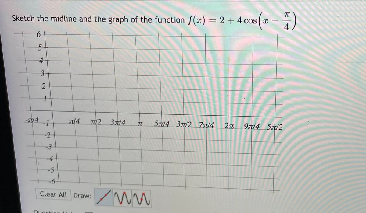 - )
T
Sketch the midline and the graph of the function f(x) = 2+4 cos ( x
4
|
6+
4-
3-
-J/4
37/4
5T/4 3/2 77/4 20t
9T/4 5/2
-2
-3-
-4
-5-
+6+
Clear All Draw:
Ouerti
