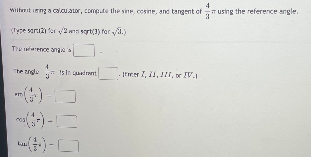 4
T using the reference angle.
3
Without using a calculator, compute the sine, cosine, and tangent of
(Type sqrt(2) for V2 and sqrt(3) for V3.)
The reference angle is
4
The angle
T is in quadrant
3
(Enter I, II, III, or IV.)
sin
3
-) -O
4
CoS
3
4
tan
3
-) -O
