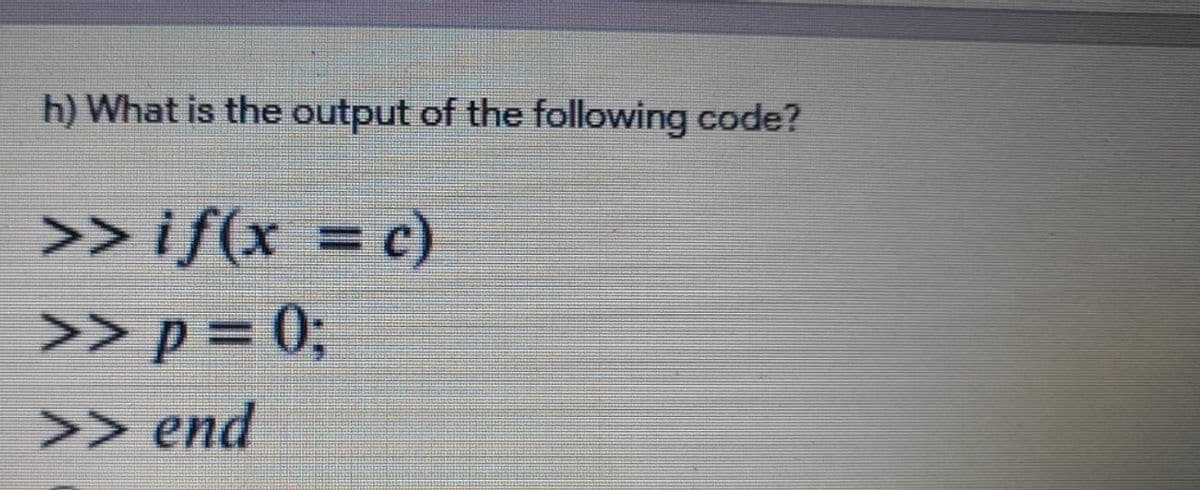 h) What is the output of the following code?
>> if(x = c)
>> p = 0;
>> end
