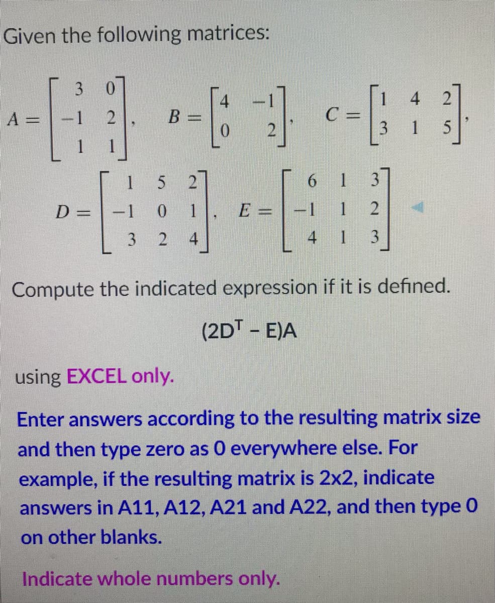 Given the following matrices:
3.
4
A =
B
C =
%3D
1 5
1.
15
2
1.
3.
-1 0
E =-1
2.
3
2
4
4 1 3
Compute the indicated expression if it is defined.
(2DT - E)A
using EXCEL only.
Enter answers according to the resulting matrix size
and then type zero as 0 everywhere else. For
example, if the resulting matrix is 2x2, indicate
answers in A11, A12, A21 and A22, and then type 0
on other blanks.
Indicate whole numbers only.
6.
1.
