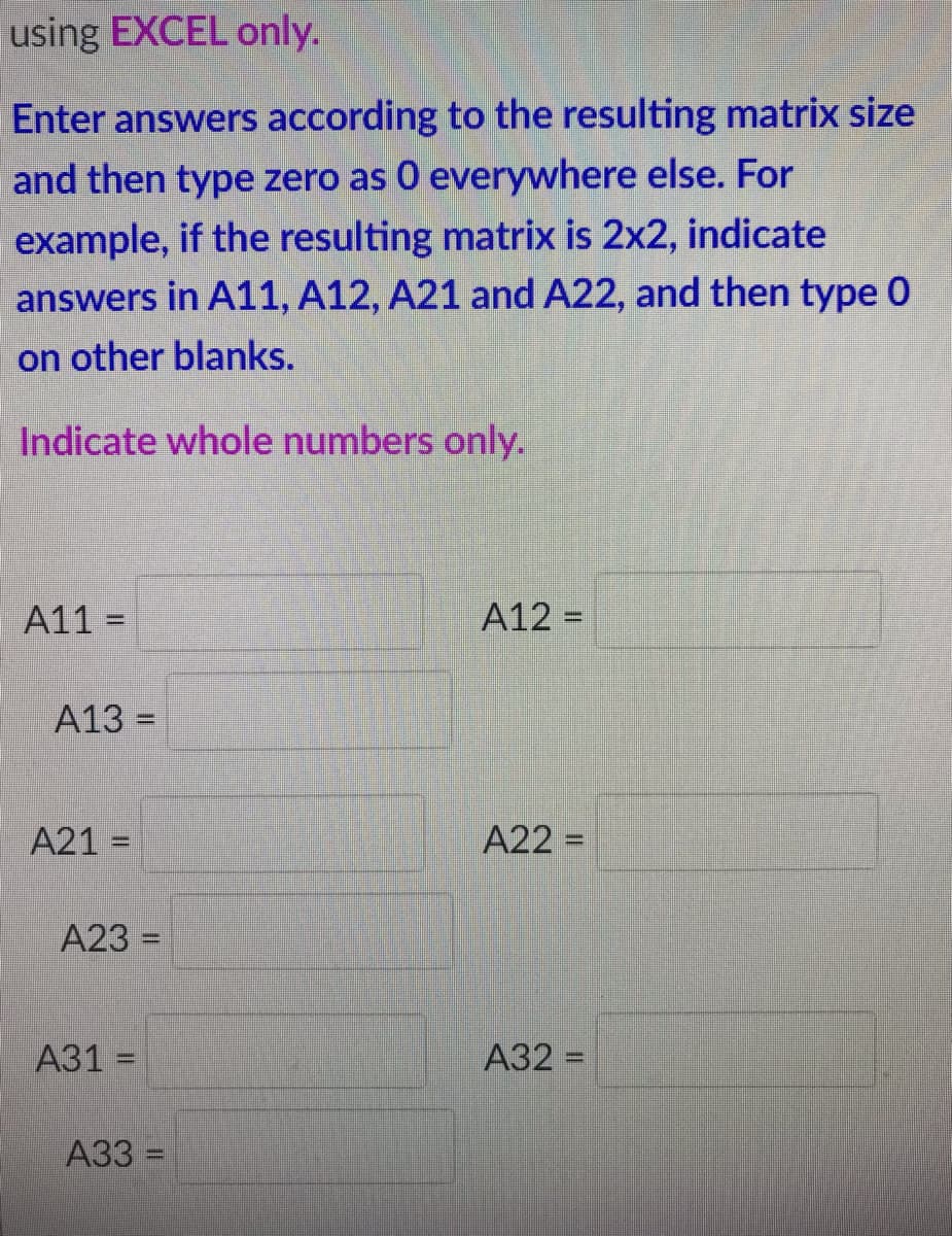 using EXCEL only.
Enter answers according to the resulting matrix size
and then type zero as 0 everywhere else. For
example, if the resulting matrix is 2x2, indicate
answers in A11, A12, A21 and A22, and then type 0
on other blanks.
Indicate whole numbers only.
A11 =
A12 =
%3D
A13 =
A21 =
A22 =
%3D
%3D
A23 =
%3D
А31 -
A32 =
%3D
А33 -
