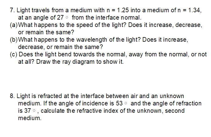 7. Light travels from a medium with n = 1.25 into a medium of n = 1.34,
at an angle of 27 from the interface normal.
(a) What happens to the speed of the light? Does it increase, decrease,
or remain the same?
(b) What happens to the wavelength of the light? Does it increase,
decrease, or remain the same?
(c) Does the light bend towards the normal, away from the normal, or not
at all? Draw the ray diagram to show it.
8. Light is refracted at the interface between air and an unknown
medium. If the angle of incidence is 53 and the angle of refraction
is 37°, calculate the refractive index of the unknown, second
medium.