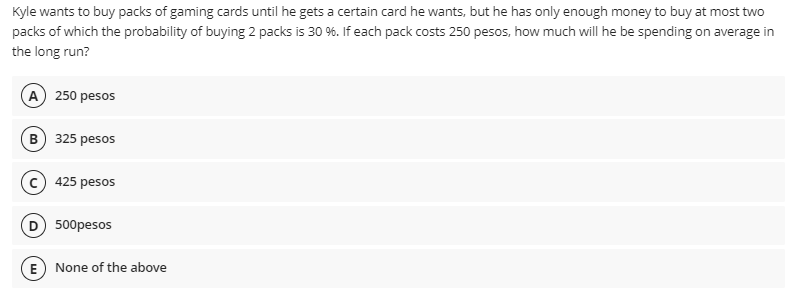 Kyle wants to buy packs of gaming cards until he gets a certain card he wants, but he has only enough money to buy at most two
packs of which the probability of buying 2 packs is 30 %. If each pack costs 250 pesos, how much will he be spending on average in
the long run?
A 250 pesos
B) 325 pesos
425 pesos
D 500pesos
E) None of the above
