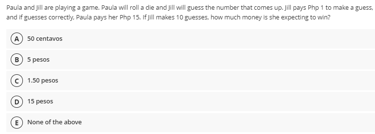 Paula and Jill are playing a game. Paula will roll a die and Jill will guess the number that comes up. Jill pays Php 1 to make a guess,
and if guesses correctly, Paula pays her Php 15. If jill makes 10 guesses, how much money is she expecting to win?
A 50 centavos
B 5 pesos
1.50 pesos
D 15 pesos
E) None of the above
