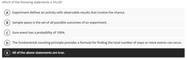 Which of the following statements is FALSE?
A Experiment defines an activity with observable results that involve the chance.
B) Sample space is the set of all possible outcomes of an experiment.
Sure event has a probability of 100%.
D The fundamental counting principle provides a formula for finding the total number of ways or more events can occur.
E All of the above statements are true.
