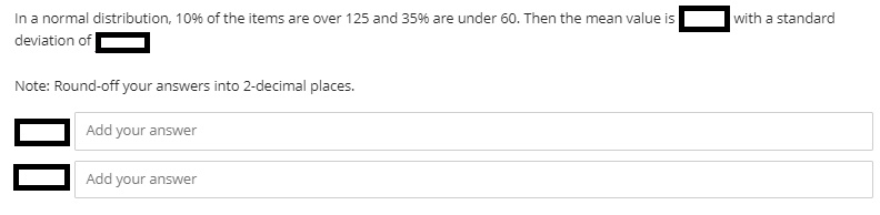 In a normal distribution, 10% of the items are over 125 and 35% are under 60. Then the mean value is
deviation of
with a standard
Note: Round-off your answers into 2-decimal places.
Add your answer
Add your answer
