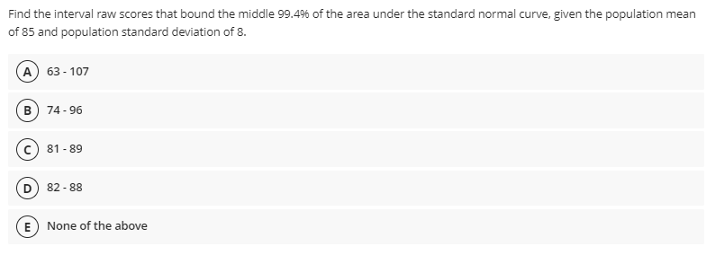 Find the interval raw scores that bound the middle 99.4% of the area under the standard normal curve, given the population mean
of 85 and population standard deviation of 8.
А) 63-107
в
74 - 96
81 - 89
82 - 88
E
None of the above
