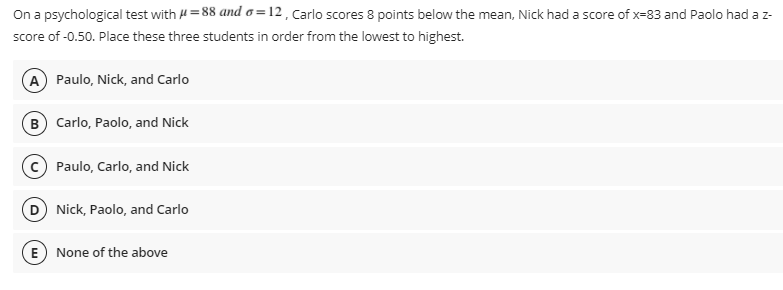 On a psychological test with H =88 and o =12 , Carlo scores 8 points below the mean, Nick had a score of x-83 and Paolo had a z-
score of -0.50. Place these three students in order from the lowest to highest.
A Paulo, Nick, and Carlo
B Carlo, Paolo, and Nick
Paulo, Carlo, and Nick
D Nick, Paolo, and Carlo
E
None of the above
