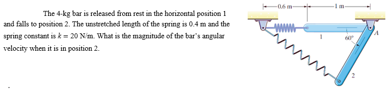 The 4-kg bar is released from rest in the horizontal position 1
and falls to position 2. The unstretched length of the spring is 0.4 m and the
spring constant is k = 20 N/m. What is the magnitude of the bar's angular
velocity when it is in position 2.
0.6 m-
wwwww
1
m
60⁰°
A