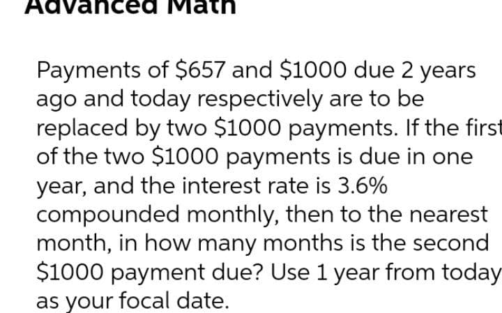 Advanced Math
Payments of $657 and $1000 due 2 years
ago and today respectively are to be
replaced by two $1000 payments. If the first
of the two $1000 payments is due in one
year, and the interest rate is 3.6%
compounded monthly, then to the nearest
month, in how many months is the second
$1000 payment due? Use 1 year from today
as your focal date.
