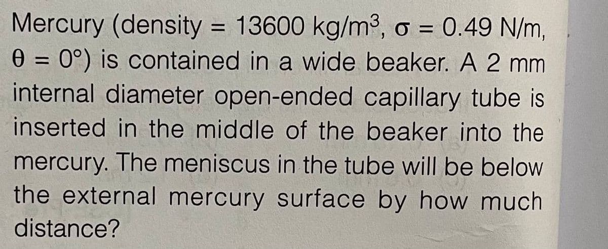Mercury (density = 13600 kg/m2, o = 0.49 N/m,
0 = 0°) is contained in a wide beaker. A 2 mm
internal diameter open-ended capillary tube is
%D
%3D
inserted in the middle of the beaker into the
mercury. The meniscus in the tube will be below
the external mercury surface by how much
distance?
