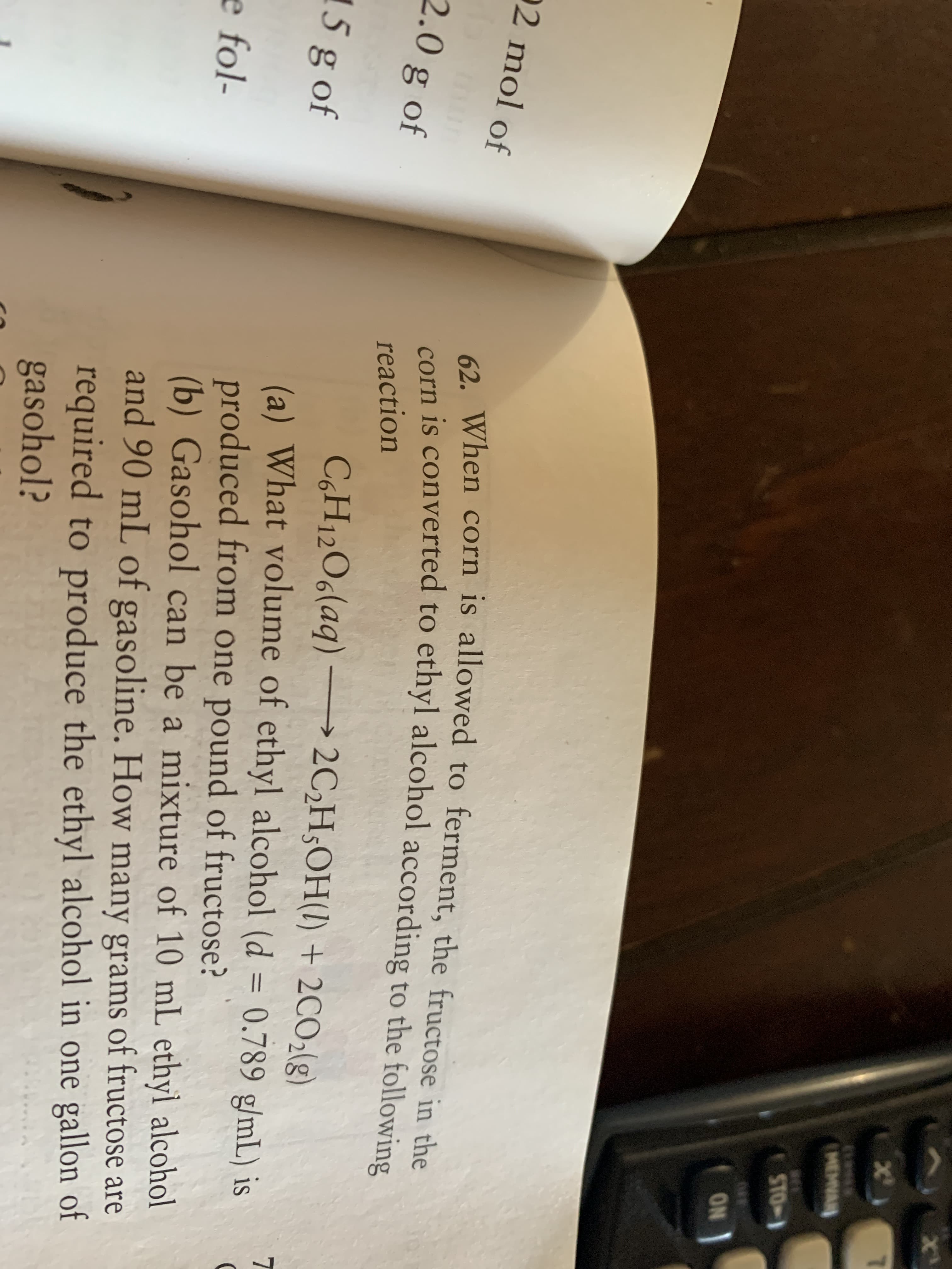 2 When corn is allowed to ferment, the fructose in the
corn is converted to ethyl alcohol according to the following
reaction
C,H12O6(aq) –→ 2C,H;OH(1) + 2CO2(g)
(a) What volume of ethyl alcohol (d = 0.789 g/mL) is
produced from one pound of fructose?
(b) Gasohol can be a mixture of 10 mL ethyl alcohol
and 90 mL of gasoline. How many grams of fructose are
required to produce the ethyl alcohol in one gallon of
gasohol?
%3D
