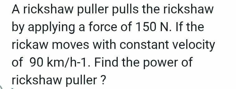A rickshaw puller pulls the rickshaw
by applying a force of 150 N. If the
rickaw moves with constant velocity
of 90 km/h-1. Find the power of
rickshaw puller ?
