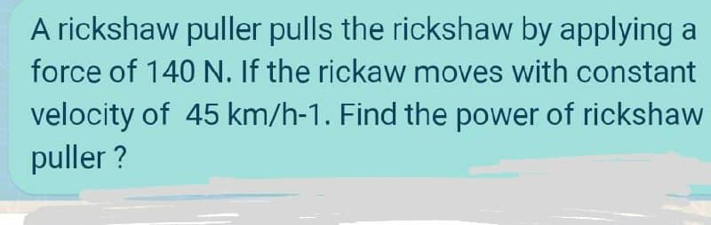 A rickshaw puller pulls the rickshaw by applying a
force of 140 N. If the rickaw moves with constant
velocity of 45 km/h-1. Find the power of rickshaw
puller ?
